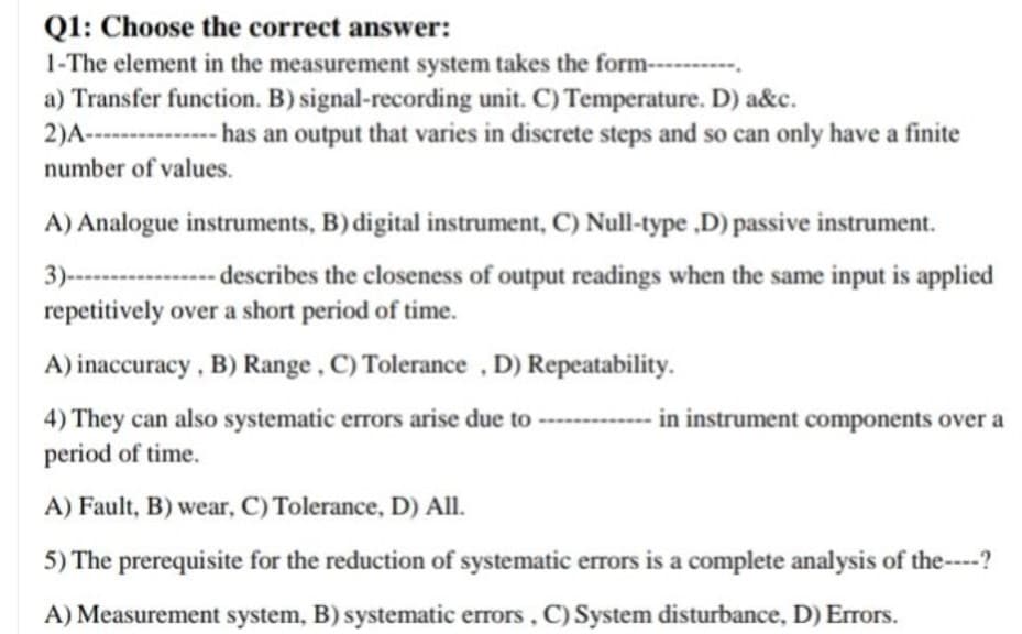 Q1: Choose the correct answer:
1-The element in the measurement system takes the form-
a) Transfer function. B) signal-recording unit. C) Temperature. D) a&c.
--------
2)A--
-------
-has an output that varies in discrete steps and so can only have a finite
number of values.
A) Analogue instruments, B) digital instrument, C) Null-type ,D) passive instrument.
3)-------------- scribes the closeness of output readings when the same input is applied
repetitively over a short period of time.
A) inaccuracy, B) Range, C) Tolerance , D) Repeatability.
in instrument components over a
4) They can also systematic errors arise due to
period of time.
A) Fault, B) wear, C) Tolerance, D) All.
5) The prerequisite for the reduction of systematic errors is a complete analysis of the----?
A) Measurement system, B) systematic errors, C) System disturbance, D) Errors.
