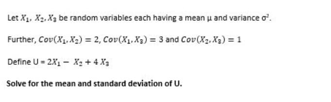 Let X1, X2, X3 be random variables each having a mean u and variance o.
Further, Cov(X1, X2) = 2, Cov(X1.X3) = 3 and Cov(X2, X3) = 1
Define U = 2X1 – X2 + 4 X3
Solve for the mean and standard deviation of U.
