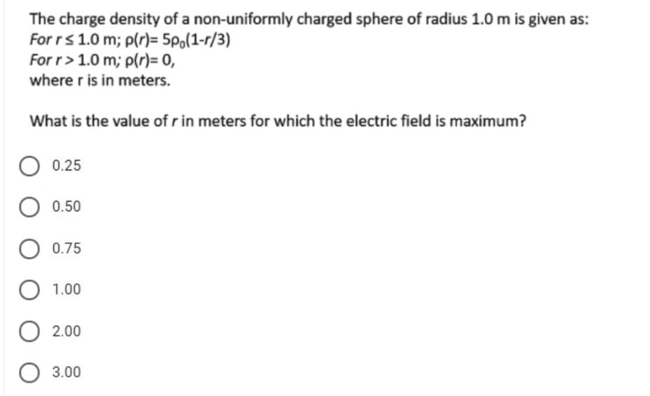 The charge density of a non-uniformly charged sphere of radius 1.0 m is given as:
For rs 1.0 m; p(r)= 5p,(1-r/3)
For r> 1.0 m; p(r)= 0,
where r is in meters.
What is the value of r in meters for which the electric field is maximum?
O 0.25
0.50
0.75
O 1.00
2.00
O 3.00
