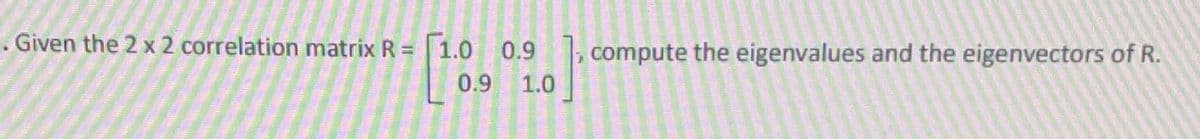 . Given the 2 x 2 correlation matrix R = 1.0 0.9, compute the eigenvalues and the eigenvectors of R.
0.9
1.0
