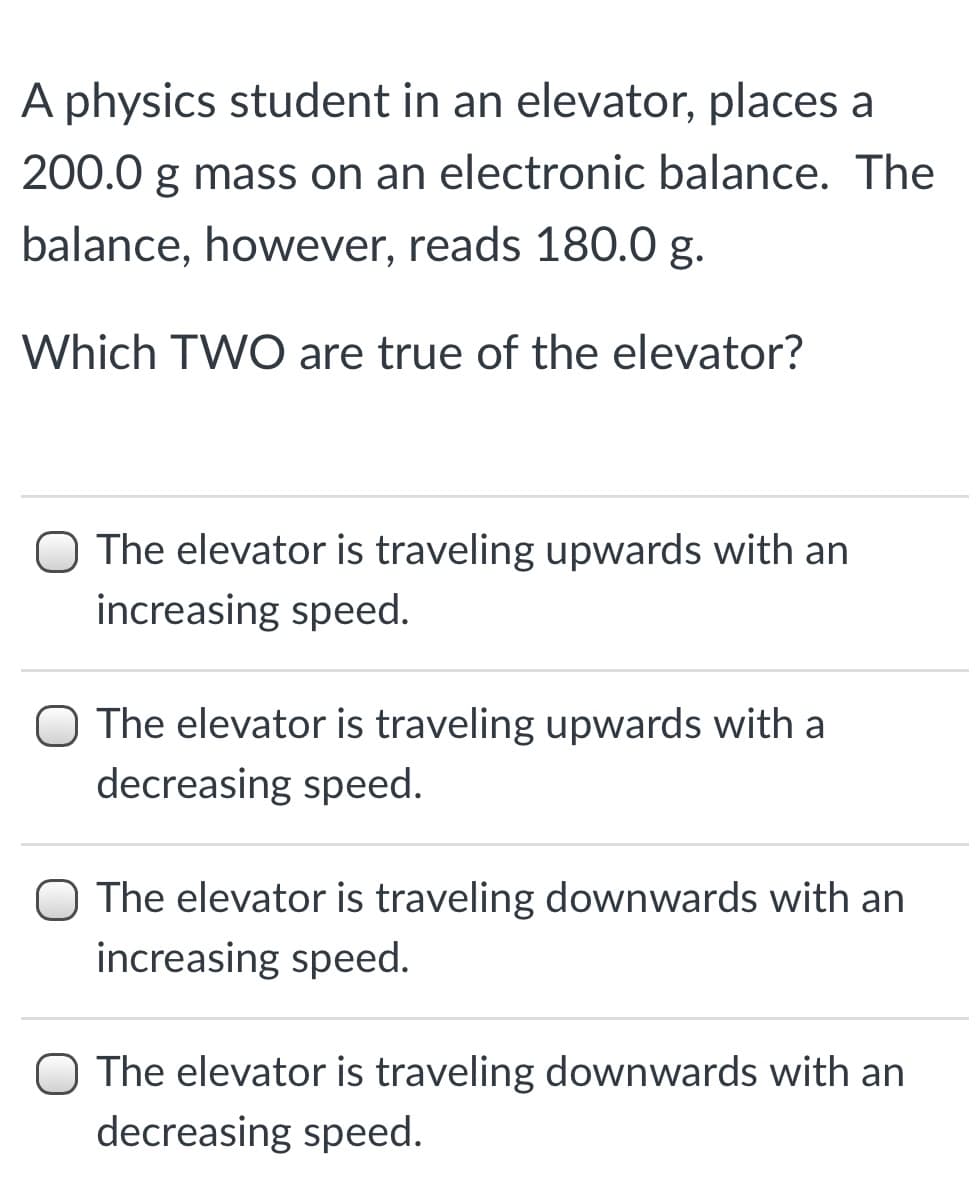 A physics student in an elevator, places a
200.0 g mass on an electronic balance. The
balance, however, reads 180.0 g.
Which TWO are true of the elevator?
O The elevator is traveling upwards with an
increasing speed.
The elevator is traveling upwards with a
decreasing speed.
O The elevator is traveling downwards with an
increasing speed.
O The elevator is traveling downwards with an
decreasing speed.
