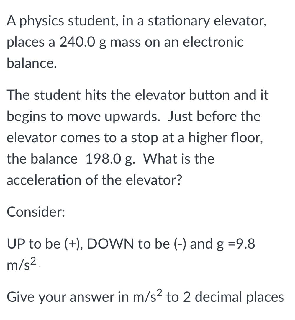 A physics student, in a stationary elevator,
places a 240.0 g mass on an electronic
balance.
The student hits the elevator button and it
begins to move upwards. Just before the
elevator comes to a stop at a higher floor,
the balance 198.0 g. What is the
acceleration of the elevator?
Consider:
UP to be (+), DOWN to be (-) and g =9.8
m/s -
Give your answer in m/s2 to 2 decimal places
