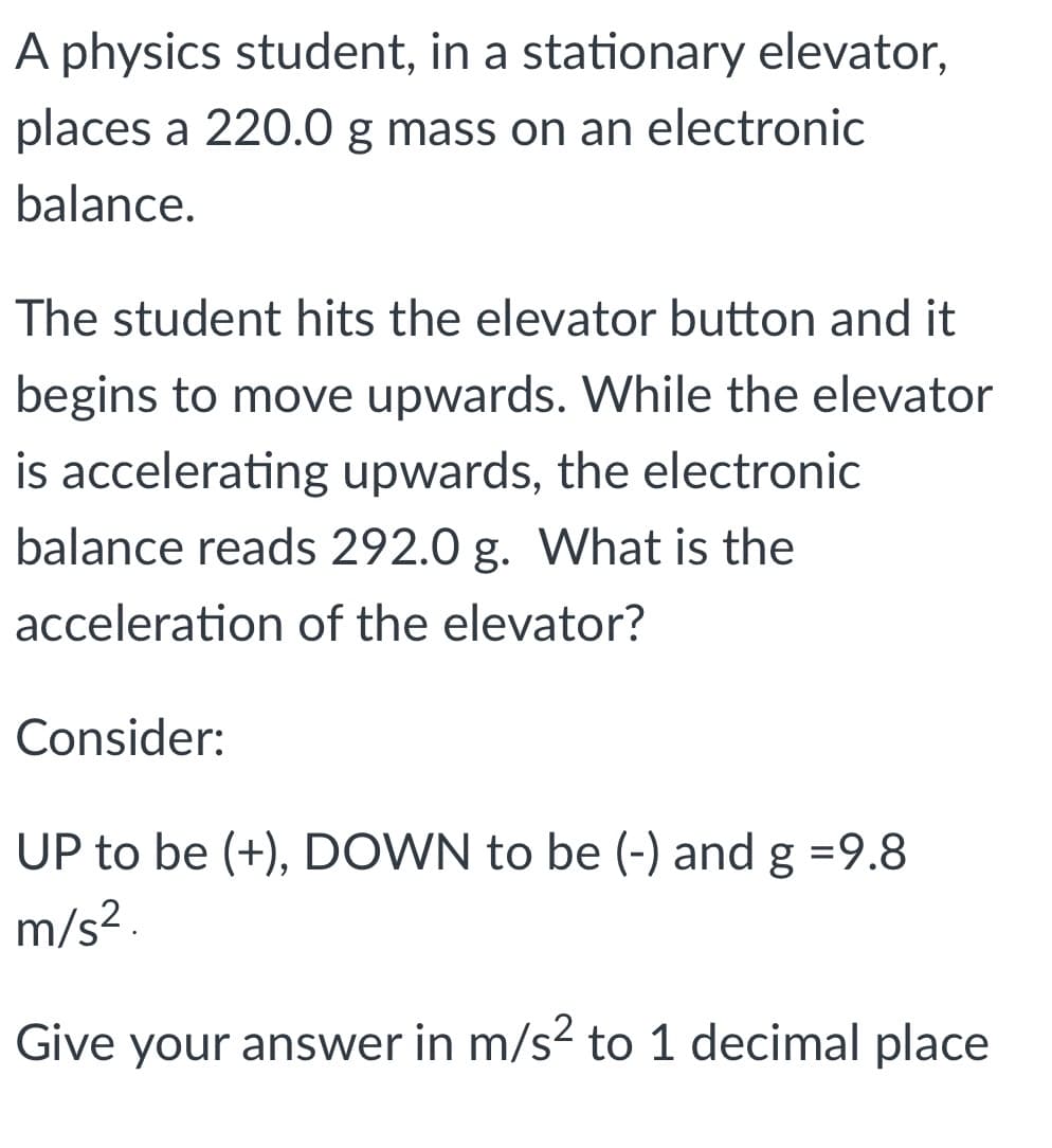 A physics student, in a stationary elevator,
places a 220.0 g mass on an electronic
balance.
The student hits the elevator button and it
begins to move upwards. While the elevator
is accelerating upwards, the electronic
balance reads 292.0 g. What is the
acceleration of the elevator?
Consider:
UP to be (+), DOWN to be (-) and g =9.8
m/s? .
Give your answer in m/s² to 1 decimal place
