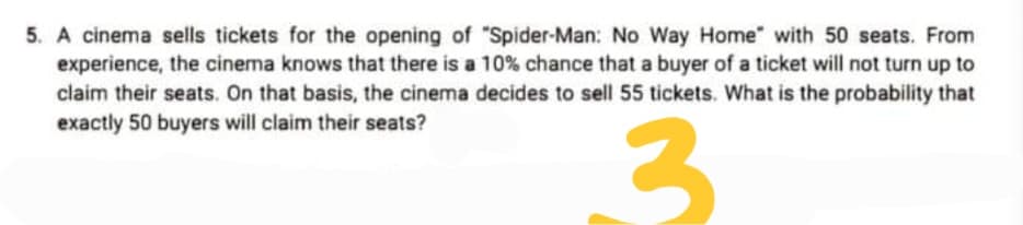 5. A cinema sells tickets for the opening of "Spider-Man: No Way Home" with 50 seats. From
experience, the cinema knows that there is a 10% chance that a buyer of a ticket will not turn up to
claim their seats. On that basis, the cinema decides to sell 55 tickets. What is the probability that
exactly 50 buyers will claim their seats?
3