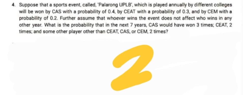 4. Suppose that a sports event, called, 'Palarong UPLB', which is played annually by different colleges
will be won by CAS with a probability of 0.4, by CEAT with a probability of 0.3, and by CEM with a
probability of 0.2. Further assume that whoever wins the event does not affect who wins in any
other year. What is the probability that in the next 7 years, CAS would have won 3 times; CEAT, 2
times; and some other player other than CEAT, CAS, or CEM, 2 times?
2