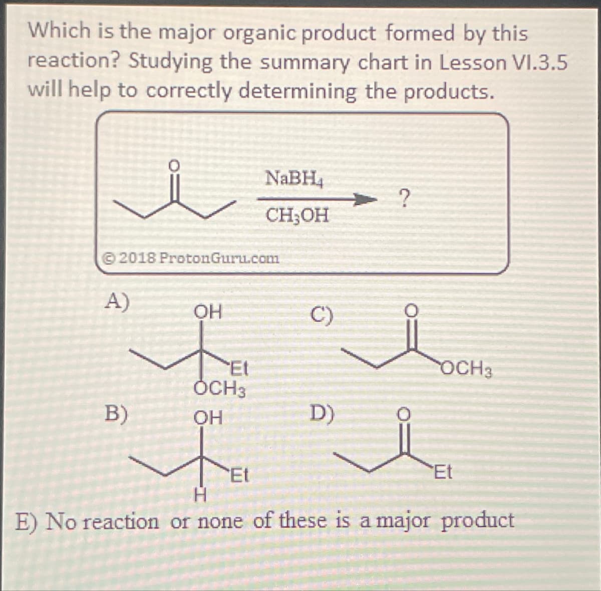Which is the major organic product formed by this
reaction? Studying the summary chart in Lesson VI.3.5
will help to correctly determining the products.
NaBH4
?
CH3OH
© 2018 ProtonGuru.com
A)
OH
C)
Et
OCH3
OCH3
B)
OH
D)
Et
Et
H
E) No reaction or none of these is a major product