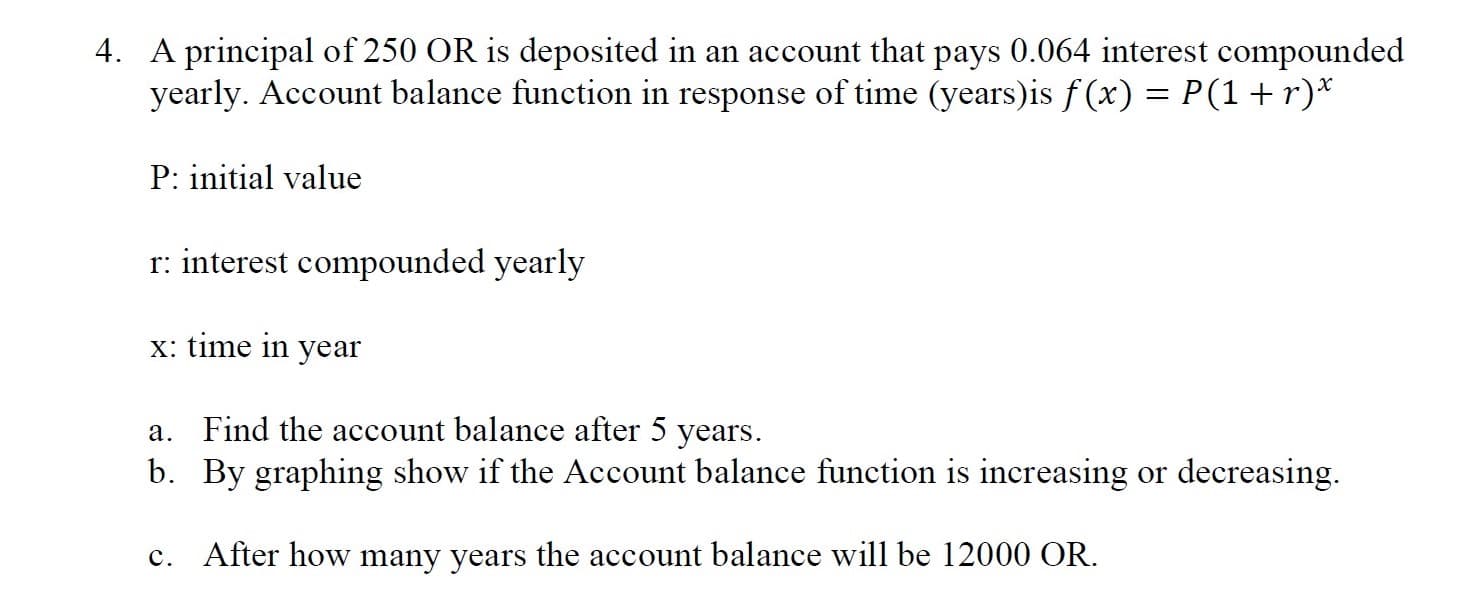 4. A principal of 250 OR is deposited in an account that pays 0.064 interest compounded
yearly. Account balance function in response of time (years)is f (x) = P(1+r)*
P: initial value
r: interest compounded yearly
x: time in
year
a. Find the account balance after 5 years.
b. By graphing show if the Account balance function is increasing or decreasing.
c. After how many years the account balance will be 12000 OR.

