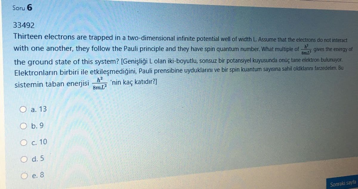 Soru 6
33492
Thirteen electrons are trapped in a two-dimensional infinite potential well of width L Assume that the electrons do not interact
with one another, they follow the Pauli principle and they have spin quantum number. What multiple of
gives the energy of
the ground state of this system? [Genişliği L olan iki-boyutlu, sonsuz bir potansiyel kuyusunda onüç tane elektron bulunuyor.
8mL
Elektronların birbiri ile etkileşmediğini, Pauli prensibine uyduklarını ve bir spin kuantum sayıISına sahil oldklarını farzedelim. Bu
sistemin taban enerjisi
h2
'nin kaç katıdır?]
O a. 13
O b. 9
O c. 10
O d. 5
O e. 8
Sonraki sayfa
