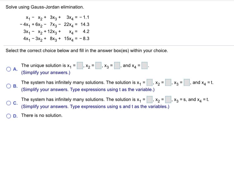 Solve using Gauss-Jordan elimination.
X1 - X2 + 3x3 + 3x4 = - 1.1
- 4x1 + 6x2 - 7x3 - 22x4 = 14.3
3x, - X2 + 12x3 +
4x1 - 3x2 + 8x3 + 15x4 = - 8.3
X4 = 4.2
Select the correct choice below and fill in the answer box(es) within your choice.
The unique solution is x, =
X2
X3 =
and x4
OA.
(Simplify your answers.)
The system has infinitely many solutions. The solution is x, =
В.
(Simplify your answers. Type expressions using t as the variable.)
X2 =
X3
and x4 = t.
The system has infinitely many solutions. The solution is x, =, x2 =
X3 = s, and x4 = t.
(Simplify your answers. Type expressions using s and t as the variables.)
D. There is no solution.
