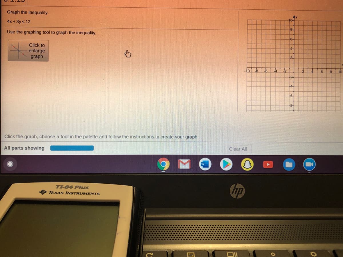 Graph the inequality.
AY
10-
4x +3ys 12
8
Use the graphing tool to graph the inequality.
6-
Click to
enlarge
graph
2
10
-2
-4-
-8-
Click the graph, choose a tool in the palette and follow the instructions to create your graph.
All parts showing
Clear All
TI-84 Plus
hp
O TEXAS INSTRUMENTS
