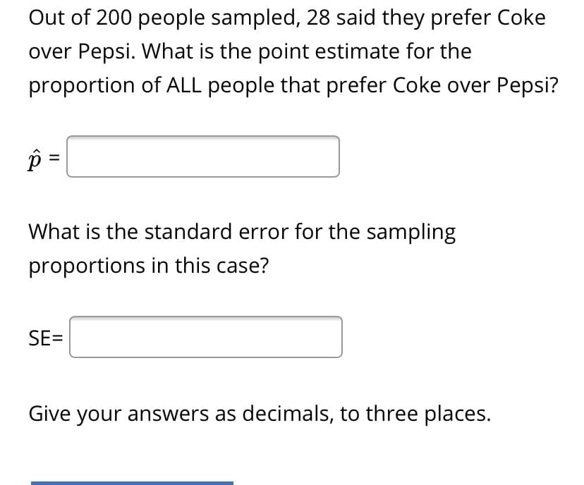 Out of 200 people sampled, 28 said they prefer Coke
over Pepsi. What is the point estimate for the
proportion of ALL people that prefer Coke over Pepsi?
=
What is the standard error for the sampling
proportions in this case?
SE=
Give your answers as decimals, to three places.
