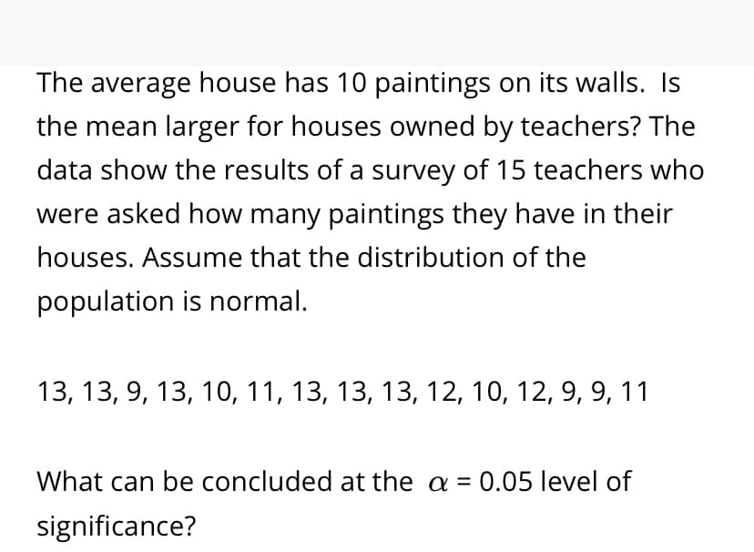 The average house has 10 paintings on its walls. Is
the mean larger for houses owned by teachers? The
data show the results of a survey of 15 teachers who
were asked how many paintings they have in their
houses. Assume that the distribution of the
population is normal.
13, 13, 9, 13, 10, 11, 13, 13, 13, 12, 10, 12, 9, 9, 11
What can be concluded at the a = 0.05 level of
significance?
