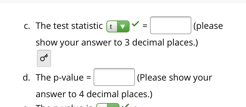C. The test statistic (t
|(please
show your answer to 3 decimal places.)
d. The p-value =
(Please show your
answer to 4 decimal places.)
