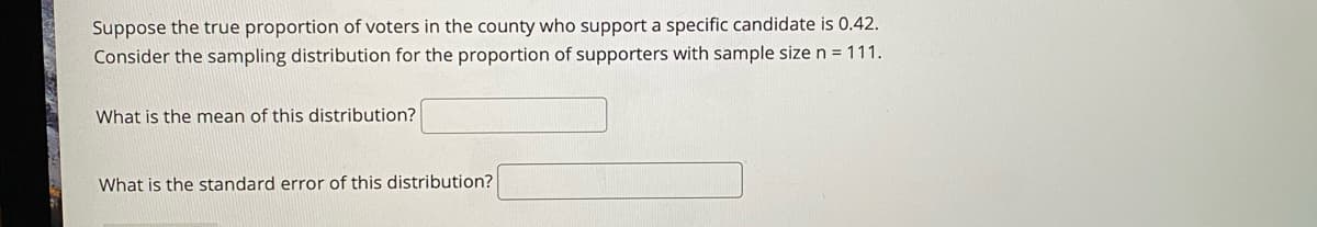 Suppose the true proportion of voters in the county who support a specific candidate is 0.42.
Consider the sampling distribution for the proportion of supporters with sample size n = 111.
What is the mean of this distribution?
What is the standard error of this distribution?
