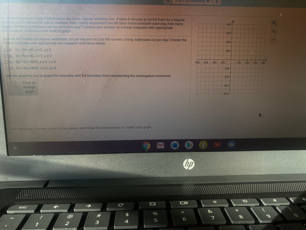 I 0f 2 (U comnplete)
Apongany produces loam matresses in two sizes: regular and king size. It takes 8 minutes to cut the foam for a regular
r lress and 6 minutes for a king mattress. If the cutting department has 80 labor-hours available each day, how many
regular and king natiresses can be cutin one day? Express your answer
hon-pegative restrictions and draw its graph.
800
sa linear inequality with appropriate
600-
Lex be the number of regular mattresseS cut per day and let y be the number of king mattresses cut per day. Choose the
COrect inequality with appropriate non-negative restrictions below.
400-
OA. 6x+ 8y=80, x20, yz0
OB, 8x+6ys80, x20, y2 0
dc. 8x+6ys4800, x20, y2 0
dD. 6x+By24800, x20, y20
200-
-800 -600
-400
-200
200
400
600
800
-200-
Use the graphing tool to graph the inequality and the boundary lines representing the nonnegative constraints.
-400-
Click to
-600-
enlarge
graph
-800-
Click the graph, choose a tool in the palette and follow the instructions to create your graph.
人
DIL
esc
&
$
%
6.
7
2
3
