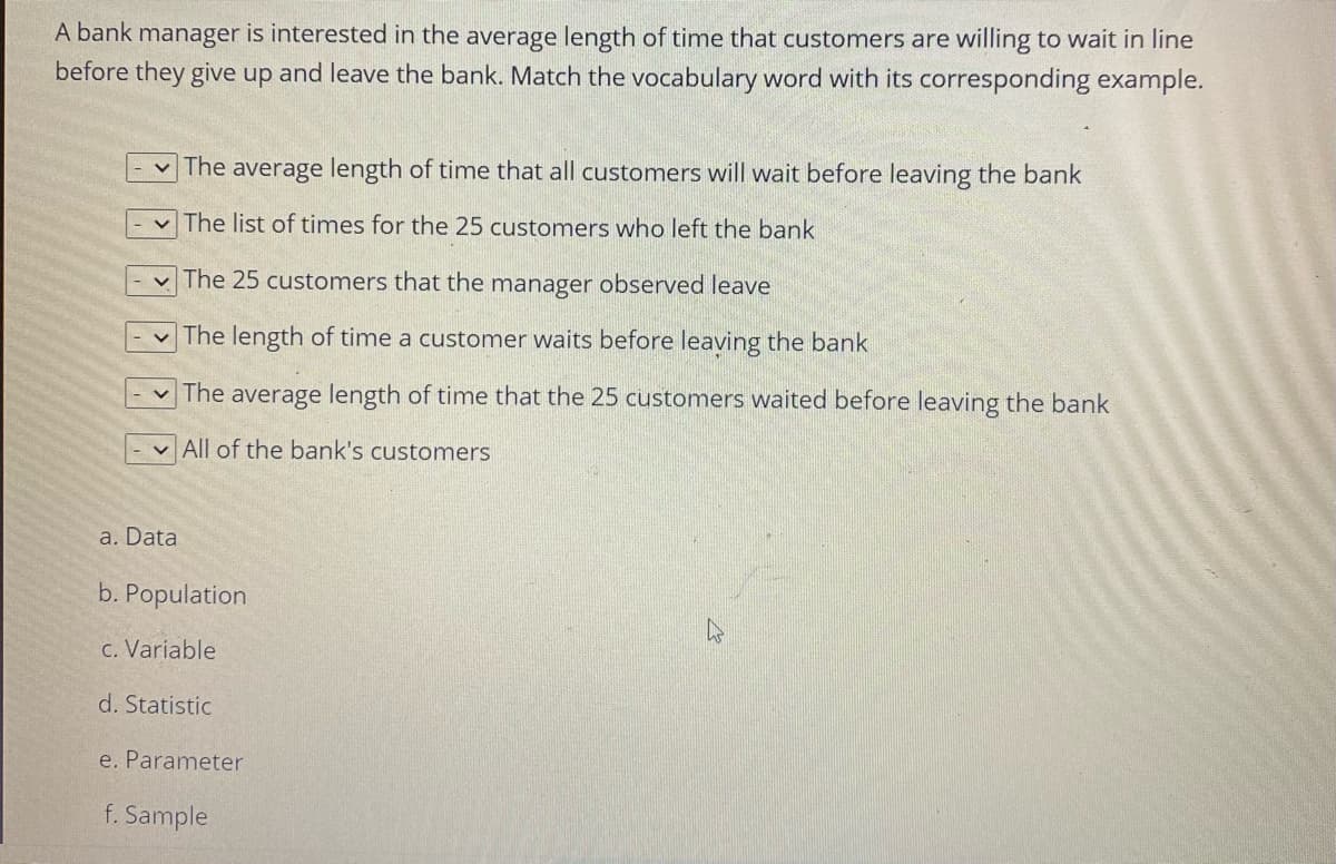 A bank manager is interested in the average length of time that customers are willing to wait in line
before they give up and leave the bank. Match the vocabulary word with its corresponding example.
The average length of time that all customers will wait before leaving the bank
The list of times for the 25 customers who left the bank
The 25 customers that the manager observed leave
v The length of time a customer waits before leaving the bank
The average length of time that the 25 customers waited before leaving the bank
v All of the bank's customers
a. Data
b. Population
c. Variable
d. Statistic
e. Parameter
f. Sample
