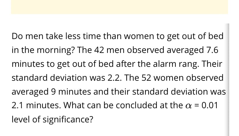 Do men take less time than women to get out of bed
in the morning? The 42 men observed averaged 7.6
minutes to get out of bed after the alarm rang. Their
standard deviation was 2.2. The 52 women observed
averaged 9 minutes and their standard deviation was
2.1 minutes. What can be concluded at the a =
0.01
%3D
level of significance?
