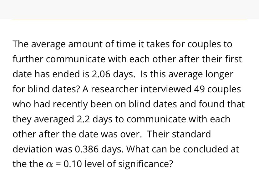 The average amount of time it takes for couples to
further communicate with each other after their first
date has ended is 2.06 days. Is this average longer
for blind dates? A researcher interviewed 49 couples
who had recently been on blind dates and found that
they averaged 2.2 days to communicate with each
other after the date was over. Their standard
deviation was 0.386 days. What can be concluded at
the the a =
0.10 level of significance?
