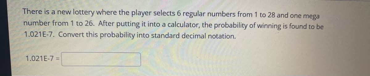 There is a new lottery where the player selects 6 regular numbers from 1 to 28 and one mega
number from 1 to 26. After putting it into a calculator, the probability of winning is found to be
1.021E-7. Convert this probability into standard decimal notation.
1.021E-7 =
