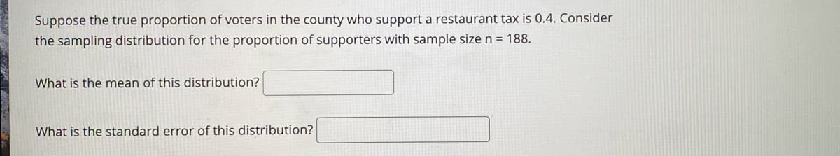 Suppose the true proportion of voters in the county who support a restaurant tax is 0.4. Consider
the sampling distribution for the proportion of supporters with sample size n = 188.
What is the mean of this distribution?
What is the standard error of this distribution?
