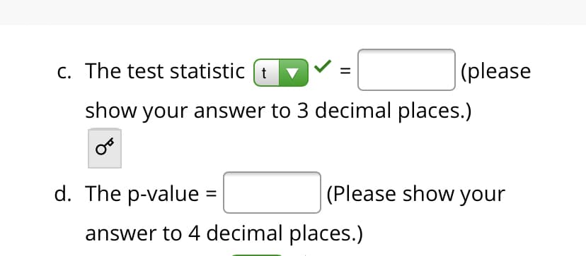 c. The test statistic (t
|(please
show your answer to 3 decimal places.)
d. The p-value =
(Please show your
answer to 4 decimal places.)
