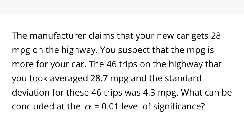 The manufacturer claims that your new car gets 28
mpg on the highway. You suspect that the mpg is
more for your car. The 46 trips on the highway that
you took averaged 28.7 mpg and the standard
deviation for these 46 trips was 4.3 mpg. What can be
concluded at the a = 0.01 level of significance?
