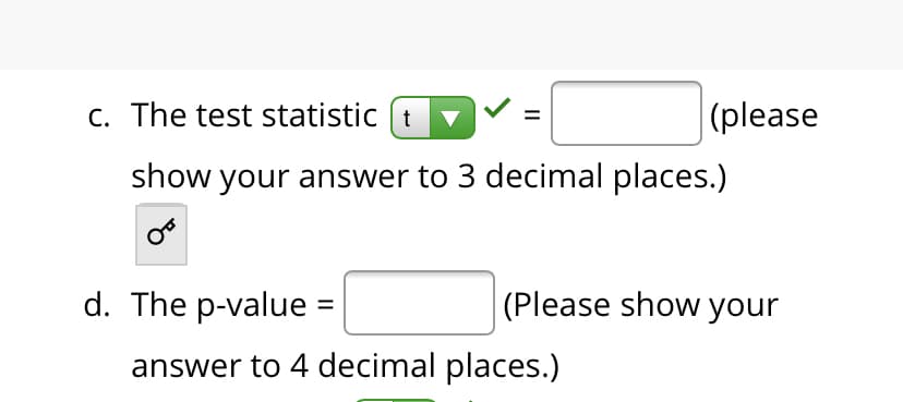 C. The test statistic (t
|(please
show your answer to 3 decimal places.)
d. The p-value =
(Please show your
answer to 4 decimal places.)
