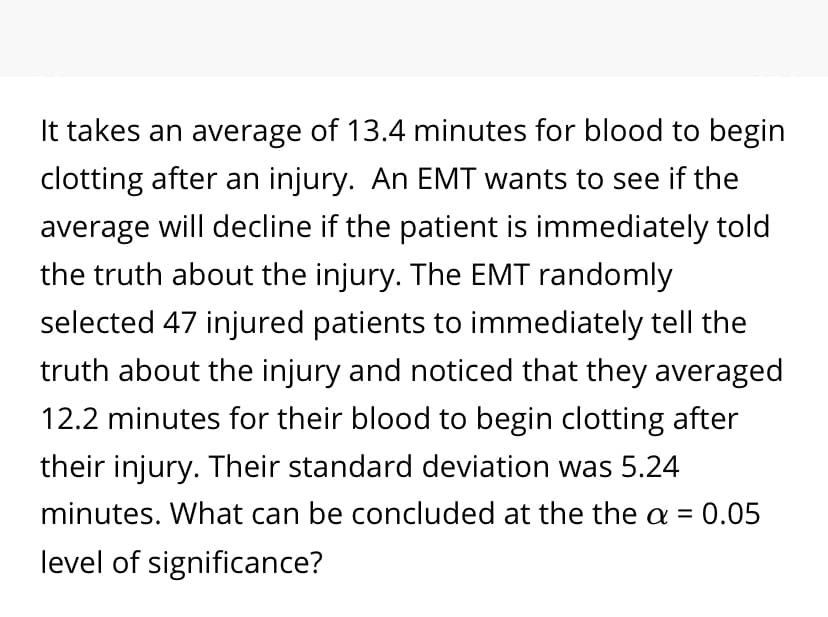 It takes an average of 13.4 minutes for blood to begin
clotting after an injury. An EMT wants to see if the
average will decline if the patient is immediately told
the truth about the injury. The EMT randomly
selected 47 injured patients to immediately tell the
truth about the injury and noticed that they averaged
12.2 minutes for their blood to begin clotting after
their injury. Their standard deviation was 5.24
minutes. What can be concluded at the the a = 0.05
level of significance?
