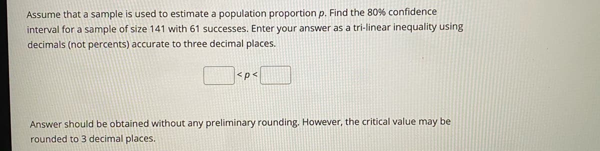 Assume that a sample is used to estimate a population proportion p. Find the 80% confidence
interval for a sample of size 141 with 61 successes. Enter your answer as a tri-linear inequality using
decimals (not percents) accurate to three decimal places.
<p<
Answer should be obtained without any preliminary rounding. However, the critical value may be
rounded to 3 decimal places.
