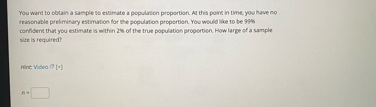 You want to obtain a sample to estimate a population proportion. At this point in time, you have no
reasonable preliminary estimation for the population proportion. You would like to be 99%
confident that you estimate is within 2% of the true population proportion. How large of a sample
size is required?
Hint: Video [+]
