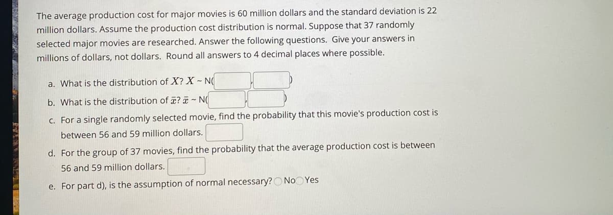 The average production cost for major movies is 60 million dollars and the standard deviation is 22
million dollars. Assume the production cost distribution is normal. Suppose that 37 randomly
selected major movies are researched. Answer the following questions. Give your answers in
millions of dollars, not dollars. Round all answers to 4 decimal places where possible.
a. What is the distribution of X? X ~ N
b. What is the distribution of ¤? ¤ ~ N
c. For a single randomly selected movie, find the probability that this movie's production cost is
between 56 and 59 million dollars.
d. For the group of 37 movies, find the probability that the average production cost is between
56 and 59 million dollars.
e. For part d), is the assumption of normal necessary? O No Yes
