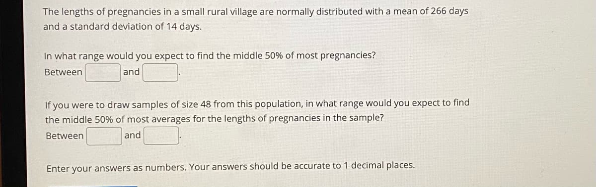 The lengths of pregnancies in a small rural village are normally distributed with a mean of 266 days
and a standard deviation of 14 days.
In what range would you expect to find the middle 50% of most pregnancies?
Between
and
If you were to draw samples of size 48 from this population, in what range would you expect to find
the middle 50% of most averages for the lengths of pregnancies in the sample?
Between
and
Enter your answers as numbers. Your answers should be accurate to 1 decimal places.
