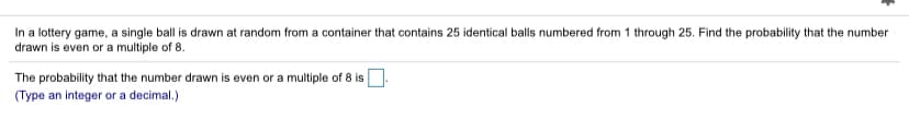 In a lottery game, a single ball is drawn at random from a container that contains 25 identical balls numbered from 1 through 25. Find the probability that the number
drawn is even or a multiple of 8.
The probability that the number drawn is even or a multiple of 8 is.
(Type an integer or a decimal.)
