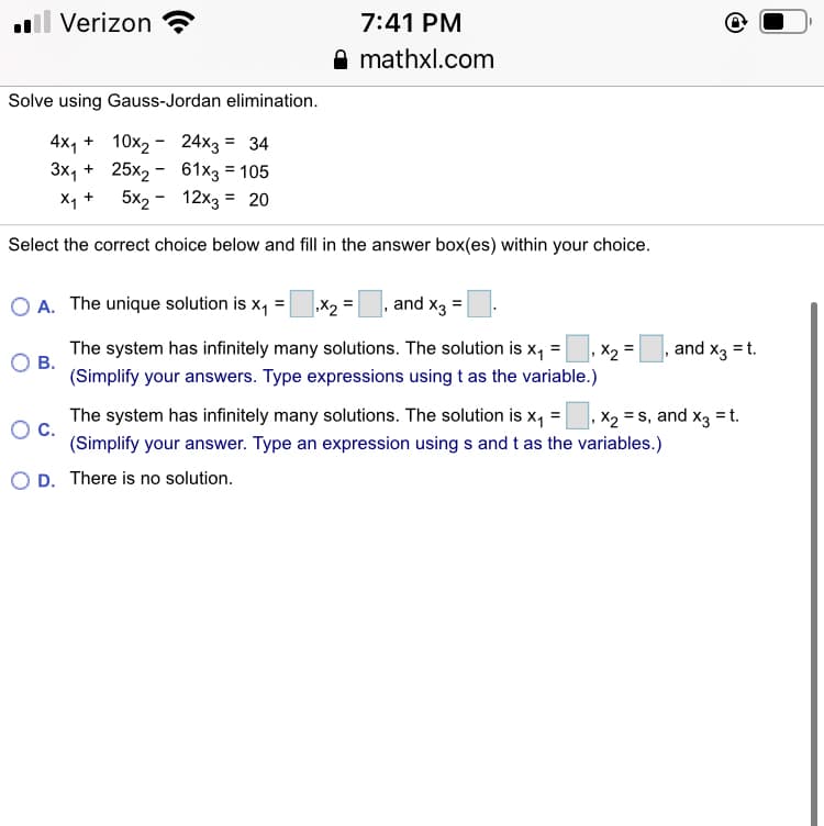 Verizon
7:41 PM
A mathxl.com
Solve using Gauss-Jordan elimination.
4x4 + 10x2 - 24x3 = 34
3x1
+ 25x2 - 61x3 = 105
X4 + 5x2 - 12x3 = 20
Select the correct choice below and fill in the answer box(es) within your choice.
A. The unique solution is x, =X2
and x3 =
The system has infinitely many solutions. The solution is x, =
В.
,X2 =
and x3 = t.
(Simplify your answers. Type expressions using t as the variable.)
The system has infinitely many solutions. The solution is x, =
С.
X2 = S, and x3 =t.
(Simplify your answer. Type an expression using s and t as the variables.)
O D. There is no solution.
