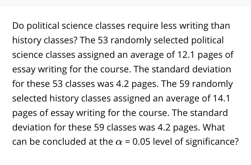 Do political science classes require less writing than
history classes? The 53 randomly selected political
science classes assigned an average of 12.1 pages of
essay writing for the course. The standard deviation
for these 53 classes was 4.2 pages. The 59 randomly
selected history classes assigned an average of 14.1
pages of essay writing for the course. The standard
deviation for these 59 classes was 4.2 pages. What
can be concluded at the a = 0.05 level of significance?
