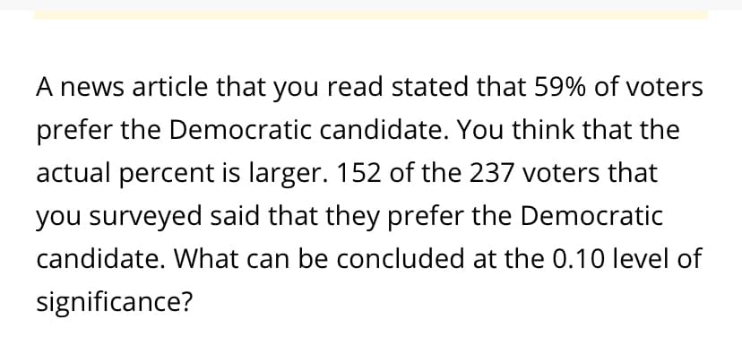 A news article that you read stated that 59% of voters
prefer the Democratic candidate. You think that the
actual percent is larger. 152 of the 237 voters that
you surveyed said that they prefer the Democratic
candidate. What can be concluded at the 0.10 level of
significance?
