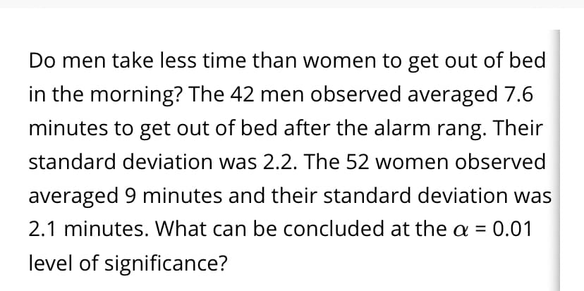 Do men take less time than women to get out of bed
in the morning? The 42 men observed averaged 7.6
minutes to get out of bed after the alarm rang. Their
standard deviation was 2.2. The 52 women observed
averaged 9 minutes and their standard deviation was
2.1 minutes. What can be concluded at the a =
:0.01
%3D
level of significance?
