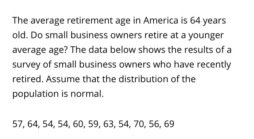 The average retirement age in America is 64 years
old. Do small business owners retire at a younger
average age? The data below shows the results of a
survey of small business owners who have recently
retired. Assume that the distribution of the
population is normal.
57, 64, 54, 54, 60, 59, 63, 54, 70, 56, 69
