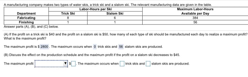 A manufacturing company makes two types of water skis, a trick ski and a slalom ski. The relevant manufacturing data are given in the table.
Labor-Hours per Ski
Maximum Labor-Hours
Available per Day
Department
Fabricating
Finishing
Answer parts (A), (B), and (C) below.
Trick Ski
Slalom Ski
8.
6
384
1
56
(A) If the profit on a trick ski is $40 and the profit on a slalom ski is $50, how many of each type of ski should be manufactured each day to realize a maximum profit?
What is the maximum profit?
The maximum profit is $ 2800 . The maximum occurs when o trick skis and 56 slalom skis are produced.
(B) Discuss the effect on the production schedule and the maximum profit if the profit on a slalom ski decreases to $45.
The maximum profit
The maximum occurs whenO trick skis andO slalom skis are produced.
