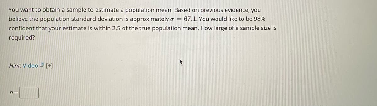 You want to obtain a sample to estimate a population mean. Based on previous evidence, you
believe the population standard deviation is approximately o = 67.1. You would like to be 98%
confident that your estimate is within 2.5 of the true population mean. How large of a sample size is
required?
Hint: Video 2 [+]
n =
