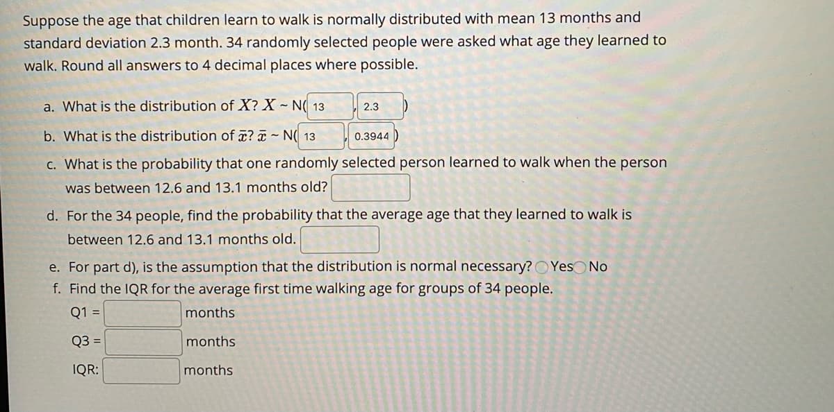 Suppose the age that children learn to walk is normally distributed with mean 13 months and
standard deviation 2.3 month. 34 randomly selected people were asked what age they learned to
walk. Round all answers to 4 decimal places where possible.
a. What is the distribution of X? X ~ N( 13
2.3
b. What is the distribution of ? ¤ ~ N( 13
0.3944
c. What is the probability that one randomly selected person learned to walk when the person
was between 12.6 and 13.1 months old?
d. For the 34 people, find the probability that the average age that they learned to walk is
between 12.6 and 13.1 months old.
e. For part d), is the assumption that the distribution is normal necessary? OYes No
f. Find the IQR for the average first time walking age for groups of 34 people.
Q1 =
months
Q3 =
months
IQR:
months
