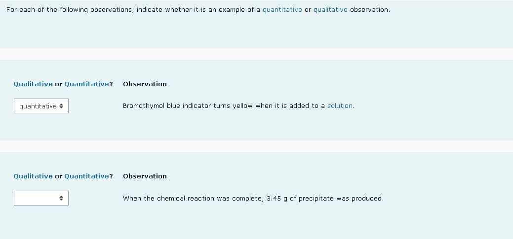 For each of the following observations, indicate whether it is an example of a quantitative or qualitative observation.
Qualitative or Quantitative?
Observation
quantitative
Bromothymol blue indicator turns yellow when it is added to a solution.
Qualitative or Quantitative?
Observation
When the chemical reaction was complete, 3.45 g of precipitate was produced.
