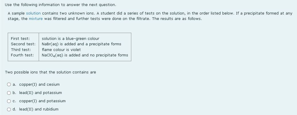 Use the following information to answer the next question.
A sample solution contains two unknown ions. A student did a series of tests on the solution, in the order listed below. If a precipitate formed at any
stage, the mixture was filtered and further tests were done on the filtrate. The results are as follows.
First test:
solution is a blue-green colour
NaBr(aq) is added and a precipitate forms
flame colour is violet
Second test:
Third test:
Fourth test:
Nacloa(ag) is added and no precipitate forms
Two possible ions that the solution contains are
O a. copper(I) and cesium
O b. lead(II) and potassium
O c. copper(I) and potassium
O d. lead(II) and rubidium
