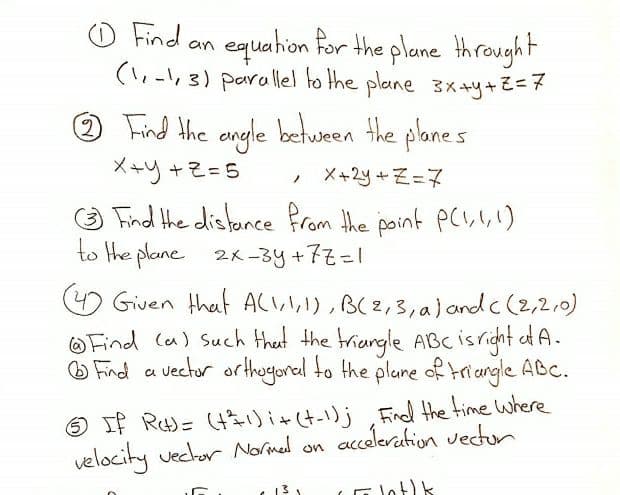 o Find an
equation for the plane Hhrought
(1,-1,3) parallel to the plane 3x+y+Z=7
Find the engle betuween the planes
メーリ+そ=5
メ+29+そ=マ
O Find the distance from the point PC!,\,1)
to the plane 2K-3y+77=1
O Given that ACL,I,I), B(2,3,a) and c (2,2,0)
OFind la) Such thet the triangle ABC isricht af A.
O Find a
vector arthogorel to the plune of triangle ABC.
O If R)= (t31) i+(t-1)j Find the time where
velocity veclor Normed on acceleration vector
