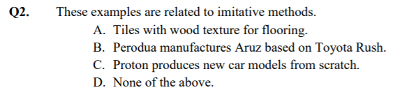 Q2.
These examples are related to imitative methods.
A. Tiles with wood texture for flooring.
B. Perodua manufactures Aruz based on Toyota Rush.
C. Proton produces new car models from scratch.
D. None of the above.
