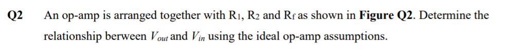 Q2
An op-amp is arranged together with R1, R2 and Rf as shown in Figure Q2. Determine the
relationship berween Vout and Vin using the ideal op-amp assumptions.
