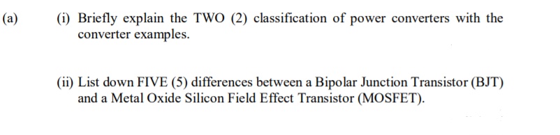 (a)
(i) Briefly explain the TWO (2) classification of power converters with the
converter examples.
(ii) List down FIVE (5) differences between a Bipolar Junction Transistor (BJT)
and a Metal Oxide Silicon Field Effect Transistor (MOSFET).
