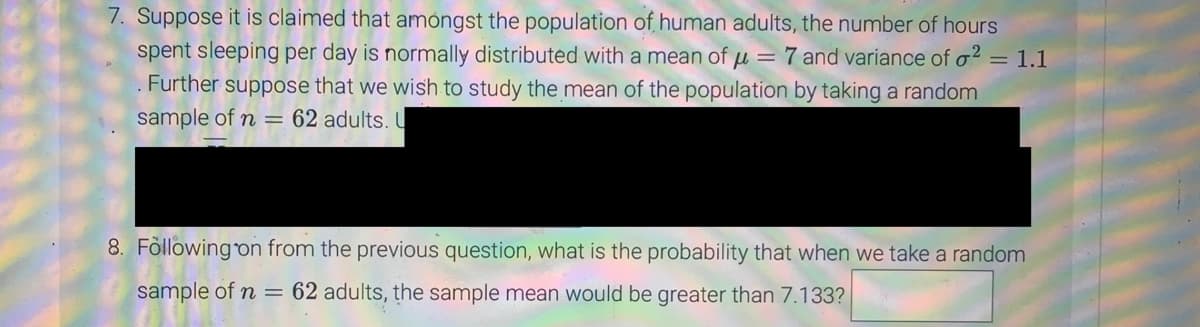 7. Suppose it is claimed that amongst the population of human adults, the number of hours
spent sleeping per day is normally distributed with a mean of μ = 7 and variance of o2 = 1.1
. Further suppose that we wish to study the mean of the population by taking a random
sample of n = 62 adults. U
8. Following on from the previous question, what is the probability that when we take a random
sample of n = 62 adults, the sample mean would be greater than 7.133?
