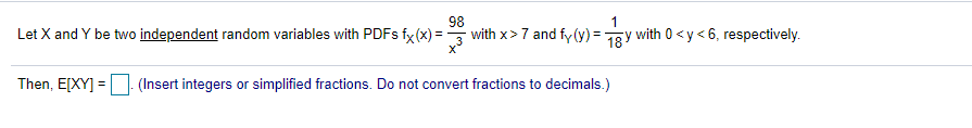 98
1
Let X and Y be two independent random variables with PDFS fx(x) =
with x>7 and fy (y) = 1gy with 0 <y< 6, respectively.
Then, E[XY] = (Insert integers or simplified fractions. Do not convert fractions to decimals.)
