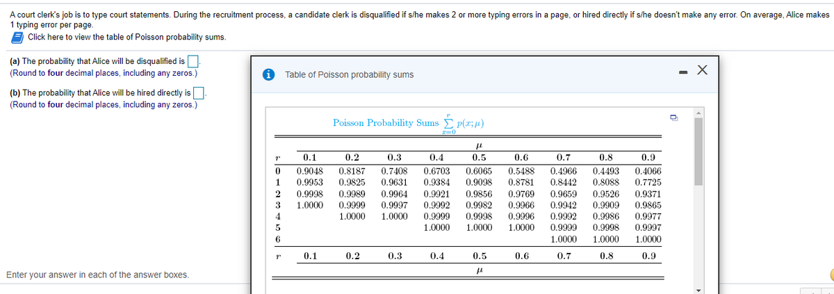 A court clerk's job is to type court statements. During the recruitment process, a candidate clerk is disqualified if s/he makes 2 or more typing errors in a page, or hired directly if s/he doesn't make any error. On average, Alice makes
1 typing error per page.
Click here to view the table of Poisson probability sums.
(a) The probability that Alice will be disqualified isO
(Round to four decimal places, including any zeros.)
Table of Poisson probability sums
(b) The probability that Alice will be hired directly is
(Round to four decimal places, including any zeros.)
Poisson Probability Sums p(x;u)
0.1
0.2
0.3
0.4
0.5
0.6
0.7
0.8
0.9
0.9048
0.9953
0.6065
0.9098
0.5488
0.4966
0.4493
0.8088
0.8187
0.7408
0.9631
0.9964
0.6703
0.4066
0.9825
0.9989
0.9999
1.0000
1
0,9384
0.8781
0.8442
0.7725
0.9998
0.9921
0.9856
0.9769
0.9659
0.9526
0.9371
1.0000
0.9992
0.9999
1.0000
3
0.9997
0.9982
0.9966
0.9942
0.9909
0.9865
0.9998
1.0000
4
1.0000
0.9996
0,9992
0,9986
0.9977
1.0000
0.9999
0.9998
0.9997
6.
1.0000
1.0000
1.0000
0.1
0.2
0.3
0.4
0.5
0.6
0.7
0.8
0.9
Enter your answer in each of the answer boxes.
